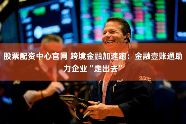 股票配资中心官网 跨境金融加速跑：金融壹账通助力企业“走出去”