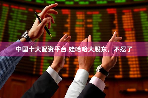 中国十大配资平台 娃哈哈大股东，不忍了