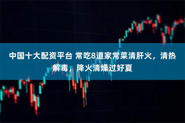 中国十大配资平台 常吃8道家常菜清肝火，清热解毒，降火清燥过好夏