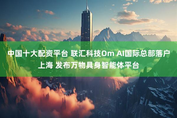 中国十大配资平台 联汇科技Om AI国际总部落户上海 发布万物具身智能体平台