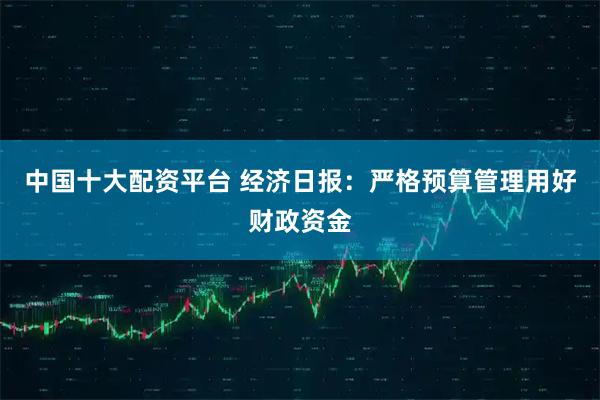 中国十大配资平台 经济日报：严格预算管理用好财政资金