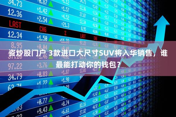 资炒股门户 3款进口大尺寸SUV将入华销售，谁最能打动你的钱包？