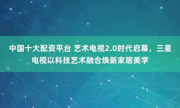 中国十大配资平台 艺术电视2.0时代启幕，三星电视以科技艺术融合焕新家居美学