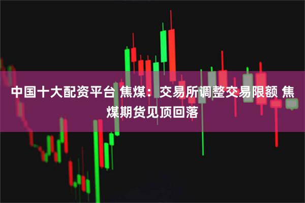 中国十大配资平台 焦煤：交易所调整交易限额 焦煤期货见顶回落