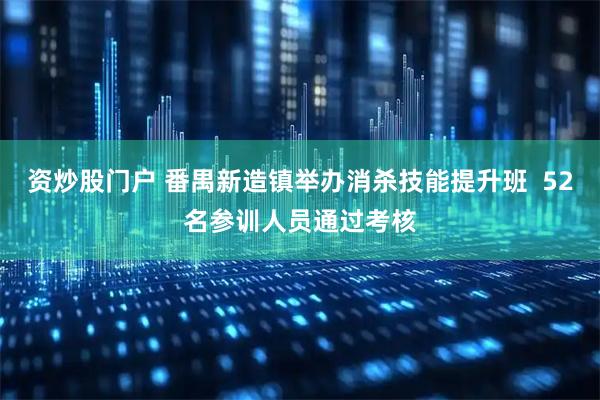资炒股门户 番禺新造镇举办消杀技能提升班  52名参训人员通过考核