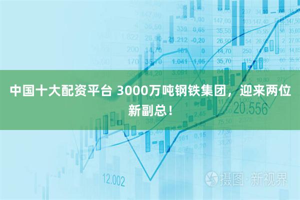 中国十大配资平台 3000万吨钢铁集团，迎来两位新副总！