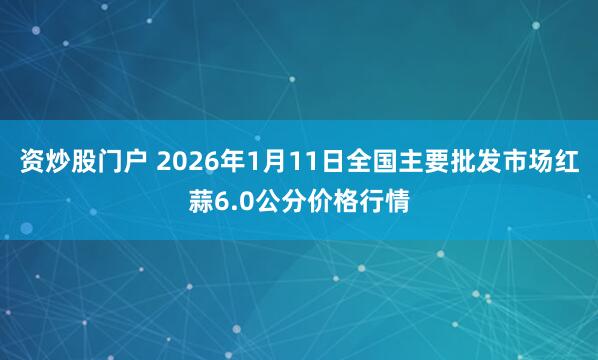 资炒股门户 2026年1月11日全国主要批发市场红蒜6.0公分价格行情