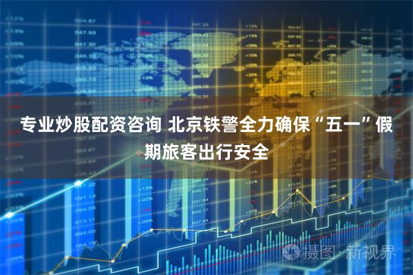 专业炒股配资咨询 北京铁警全力确保“五一”假期旅客出行安全
