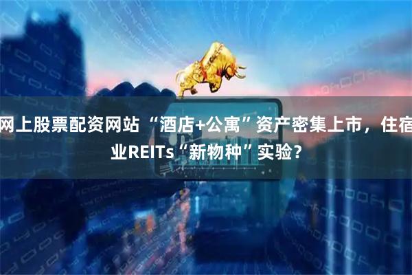 网上股票配资网站 “酒店+公寓”资产密集上市,住宿业REITs“新物种”实验?