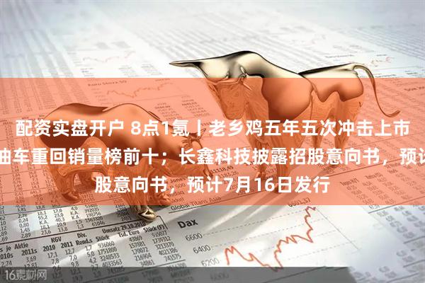 配资实盘开户 8点1氪丨老乡鸡五年五次冲击上市失败;两款燃油车重回销量榜前十;长鑫科技披露招股意向书,预计7月16日发行