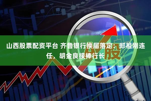 山西股票配资平台 齐鲁银行换届落定：郑祖刚连任，胡金良接棒行长