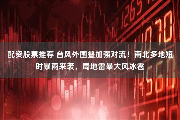 配资股票推荐 台风外围叠加强对流！南北多地短时暴雨来袭，局地雷暴大风冰雹